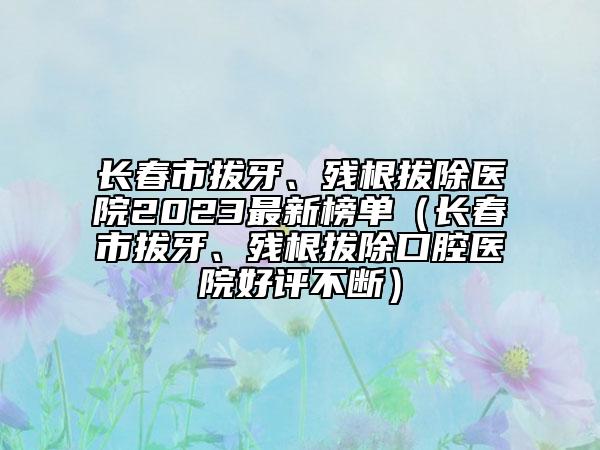 長春市拔牙、殘根拔除醫(yī)院2023最新榜單（長春市拔牙、殘根拔除口腔醫(yī)院好評不斷）