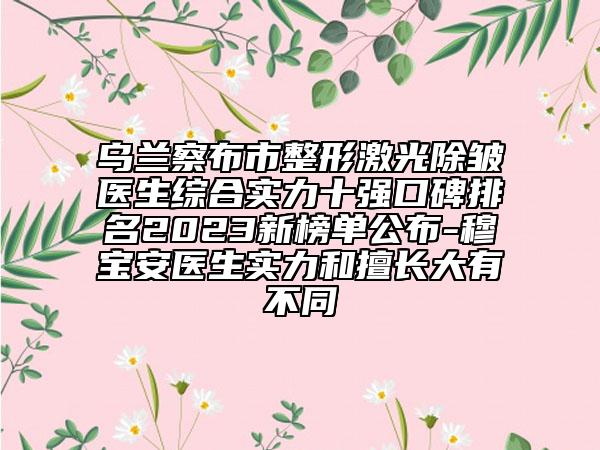 烏蘭察布市整形激光除皺醫(yī)生綜合實(shí)力十強(qiáng)口碑排名2023新榜單公布-穆寶安醫(yī)生實(shí)力和擅長(zhǎng)大有不同
