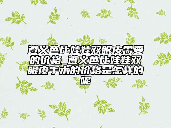 遵義芭比娃娃雙眼皮需要的價(jià)格_遵義芭比娃娃雙眼皮手術(shù)的價(jià)格是怎樣的呢