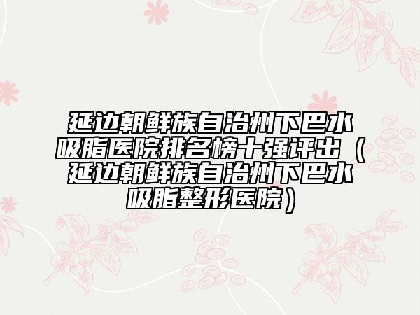 延邊朝鮮族自治州下巴水吸脂醫(yī)院排名榜十強(qiáng)評(píng)出（延邊朝鮮族自治州下巴水吸脂整形醫(yī)院）