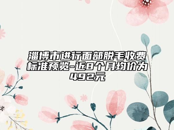 淄博市進(jìn)行面部脫毛收費(fèi)標(biāo)準(zhǔn)預(yù)覽-近8個(gè)月均價(jià)為492元