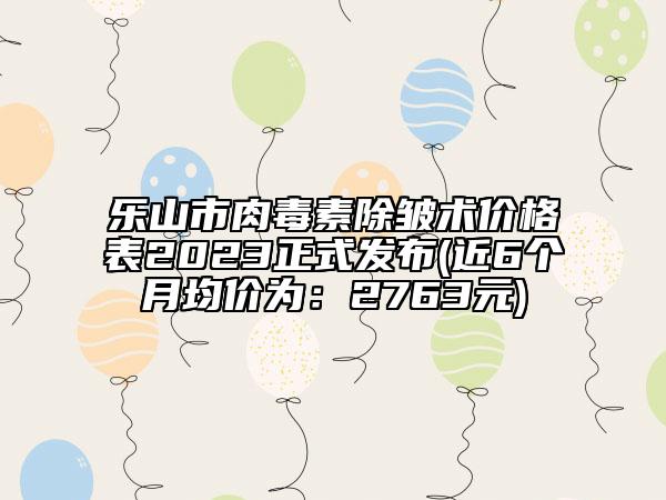 樂山市肉毒素除皺術(shù)價格表2023正式發(fā)布(近6個月均價為：2763元)