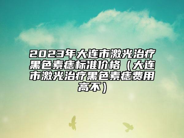 2023年大連市激光治療黑色素痣標(biāo)準(zhǔn)價格（大連市激光治療黑色素痣費用高不）