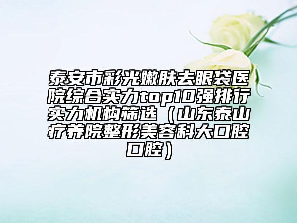 泰安市彩光嫩膚去眼袋醫(yī)院綜合實(shí)力top10強(qiáng)排行實(shí)力機(jī)構(gòu)篩選（山東泰山療養(yǎng)院整形美容科大口腔口腔）