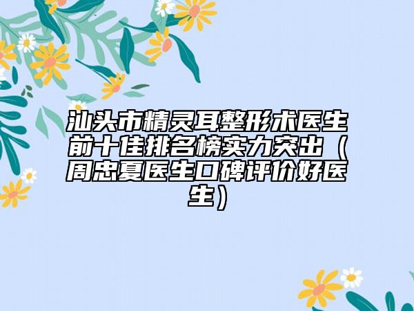 汕頭市精靈耳整形術醫(yī)生前十佳排名榜實力突出（周忠夏醫(yī)生口碑評價好醫(yī)生）