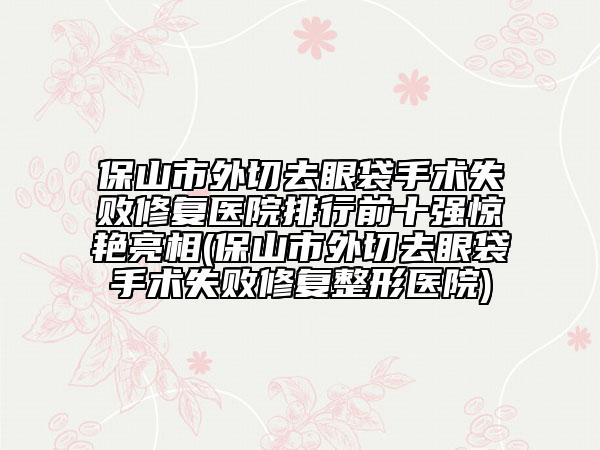 保山市外切去眼袋手術(shù)失敗修復(fù)醫(yī)院排行前十強驚艷亮相(保山市外切去眼袋手術(shù)失敗修復(fù)整形醫(yī)院)