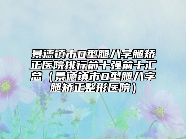 景德鎮(zhèn)市O型腿八字腿矯正醫(yī)院排行前十強(qiáng)前十匯總（景德鎮(zhèn)市O型腿八字腿矯正整形醫(yī)院）