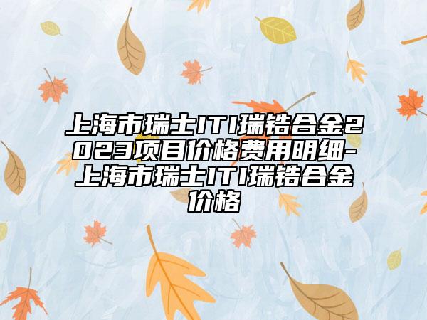 上海市瑞士ITI瑞鋯合金2023項目價格費用明細-上海市瑞士ITI瑞鋯合金價格