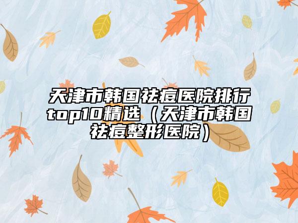 天津市韓國(guó)祛痘醫(yī)院排行top10精選（天津市韓國(guó)祛痘整形醫(yī)院）