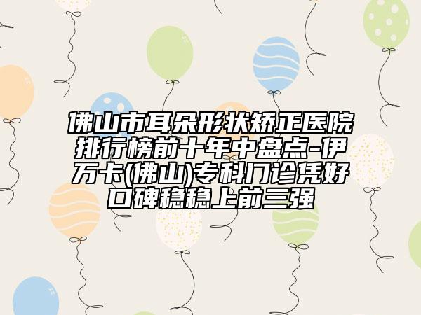 佛山市耳朵形狀矯正醫(yī)院排行榜前十年中盤點(diǎn)-伊萬卡(佛山)專科門診憑好口碑穩(wěn)穩(wěn)上前三強(qiáng)