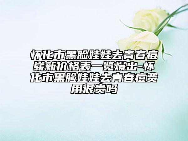 懷化市黑臉娃娃去青春痘嶄新價格表一覽爆出-懷化市黑臉娃娃去青春痘費用很貴嗎