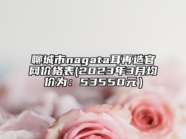 聊城市nagata耳再造官網(wǎng)價格表(2023年3月均價為：53550元）
