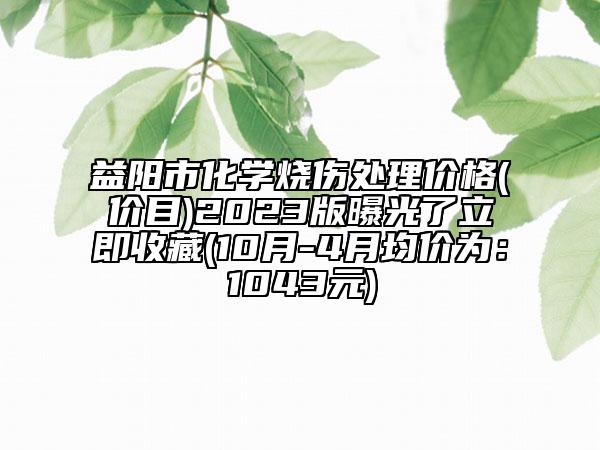 益陽(yáng)市化學(xué)燒傷處理價(jià)格(價(jià)目)2023版曝光了立即收藏(10月-4月均價(jià)為：1043元)