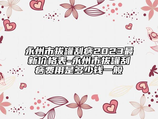 永州市拔罐刮痧2023最新價(jià)格表-永州市拔罐刮痧費(fèi)用是多少錢一般