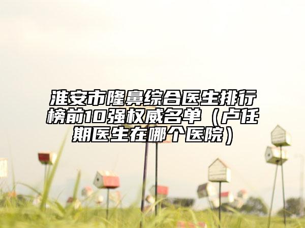 淮安市隆鼻綜合醫(yī)生排行榜前10強權(quán)威名單（盧任期醫(yī)生在哪個醫(yī)院）