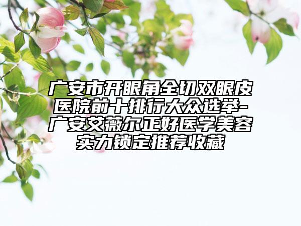 廣安市開眼角全切雙眼皮醫(yī)院前十排行大眾選舉-廣安艾薇爾正好醫(yī)學(xué)美容實(shí)力鎖定推薦收藏