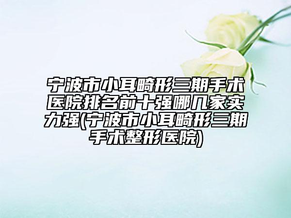 寧波市小耳畸形三期手術(shù)醫(yī)院排名前十強(qiáng)哪幾家實(shí)力強(qiáng)(寧波市小耳畸形三期手術(shù)整形醫(yī)院)