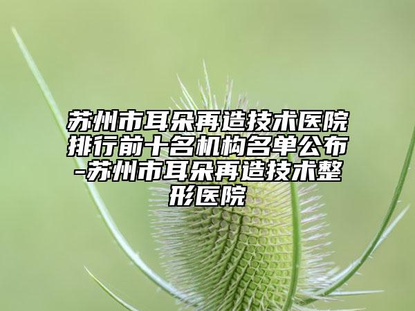 蘇州市耳朵再造技術(shù)醫(yī)院排行前十名機(jī)構(gòu)名單公布-蘇州市耳朵再造技術(shù)整形醫(yī)院