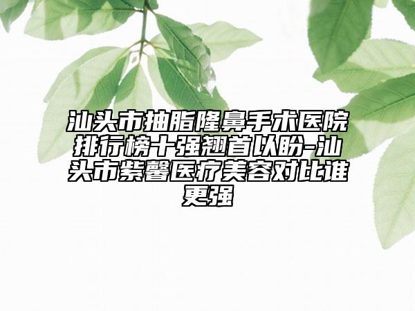 汕頭市抽脂隆鼻手術(shù)醫(yī)院排行榜十強(qiáng)翹首以盼-汕頭市紫馨醫(yī)療美容對(duì)比誰更強(qiáng)
