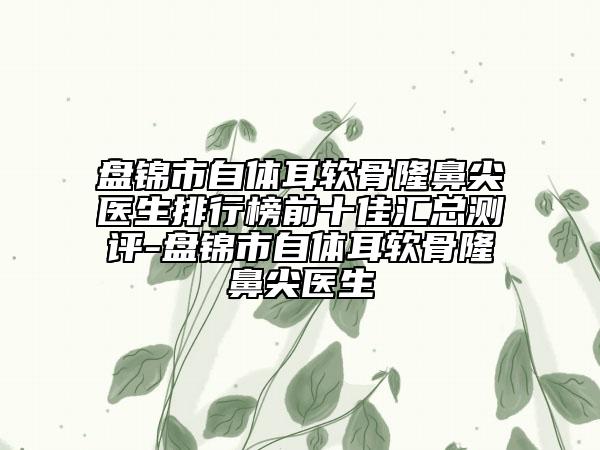 盤錦市自體耳軟骨隆鼻尖醫(yī)生排行榜前十佳匯總測評-盤錦市自體耳軟骨隆鼻尖醫(yī)生