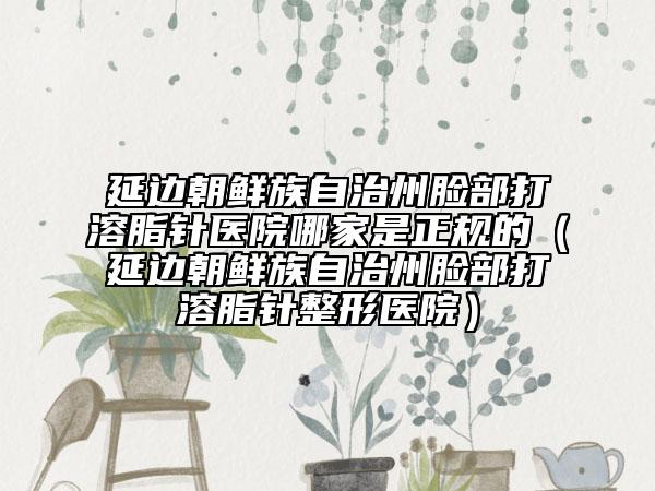 延邊朝鮮族自治州臉部打溶脂針醫(yī)院哪家是正規(guī)的（延邊朝鮮族自治州臉部打溶脂針整形醫(yī)院）