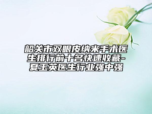 韶關(guān)市雙眼皮納米手術(shù)醫(yī)生排行前十名快速收藏-夏玉英醫(yī)生行業(yè)強中強