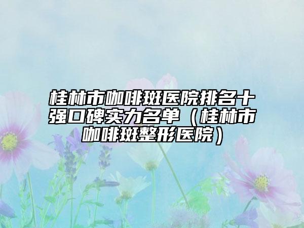 桂林市咖啡斑醫(yī)院排名十強口碑實力名單（桂林市咖啡斑整形醫(yī)院）