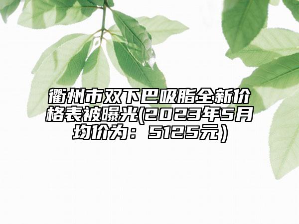 衢州市雙下巴吸脂全新價格表被曝光(2023年5月均價為：5125元）