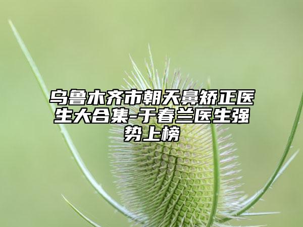 烏魯木齊市朝天鼻矯正醫(yī)生大合集-于春蘭醫(yī)生強(qiáng)勢上榜