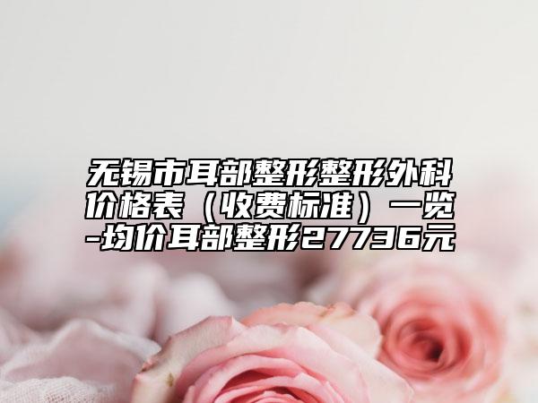 無錫市耳部整形整形外科價格表（收費標(biāo)準(zhǔn)）一覽-均價耳部整形27736元