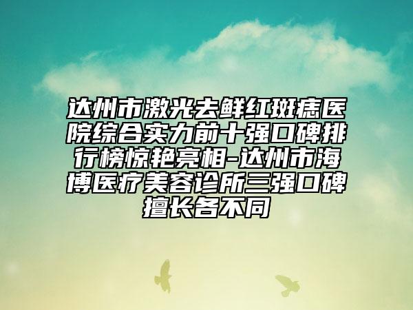達(dá)州市激光去鮮紅斑痣醫(yī)院綜合實力前十強口碑排行榜驚艷亮相-達(dá)州市海博醫(yī)療美容診所三強口碑擅長各不同