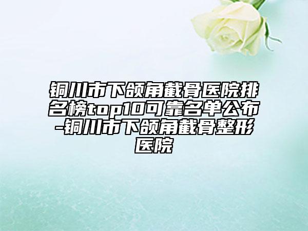 銅川市下頜角截骨醫(yī)院排名榜top10可靠名單公布-銅川市下頜角截骨整形醫(yī)院