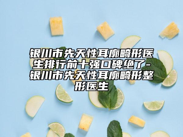 銀川市先天性耳廓畸形醫(yī)生排行前十強(qiáng)口碑絕了-銀川市先天性耳廓畸形整形醫(yī)生