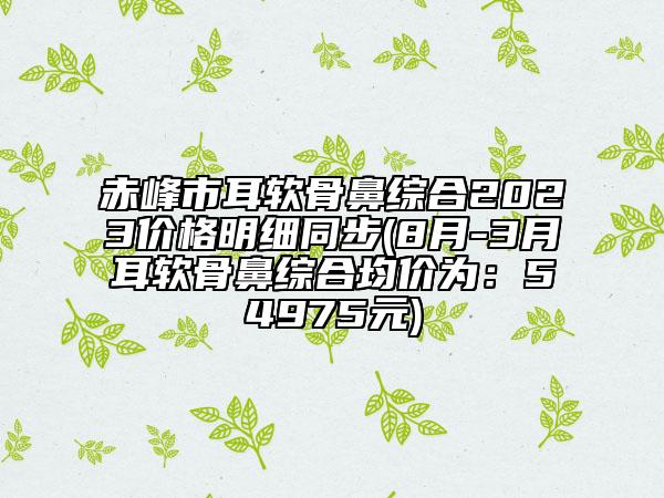 赤峰市耳軟骨鼻綜合2023價格明細(xì)同步(8月-3月耳軟骨鼻綜合均價為：54975元)