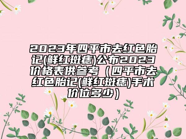 2023年四平市去紅色胎記(鮮紅斑痣)公布2023價(jià)格表供參考（四平市去紅色胎記(鮮紅斑痣)手術(shù)價(jià)位多少）