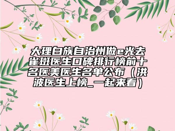 大理白族自治州做e光去雀斑醫(yī)生口碑排行榜前十名醫(yī)美醫(yī)生名單公布（洪波醫(yī)生上榜_一起來看）