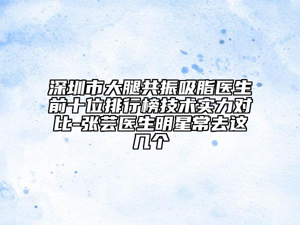 深圳市大腿共振吸脂醫(yī)生前十位排行榜技術實力對比-張蕓醫(yī)生明星常去這幾個