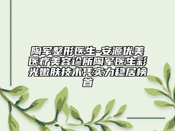 陶軍整形醫(yī)生-安源優(yōu)美醫(yī)療美容診所陶軍醫(yī)生彩光嫩膚技術(shù)憑實力穩(wěn)居榜首