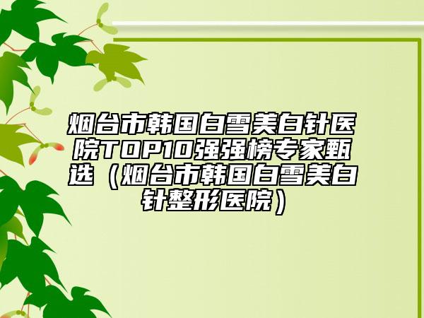 煙臺市韓國白雪美白針醫(yī)院TOP10強(qiáng)強(qiáng)榜專家甄選（煙臺市韓國白雪美白針整形醫(yī)院）