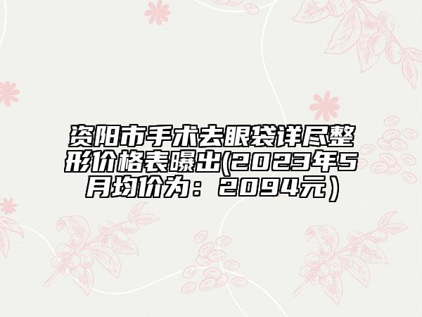 資陽市手術(shù)去眼袋詳盡整形價格表曝出(2023年5月均價為：2094元）