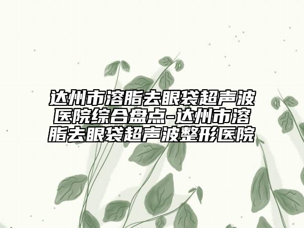 達(dá)州市溶脂去眼袋超聲波醫(yī)院綜合盤點(diǎn)-達(dá)州市溶脂去眼袋超聲波整形醫(yī)院