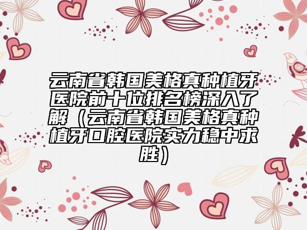 云南省韓國(guó)美格真種植牙醫(yī)院前十位排名榜深入了解（云南省韓國(guó)美格真種植牙口腔醫(yī)院實(shí)力穩(wěn)中求勝）