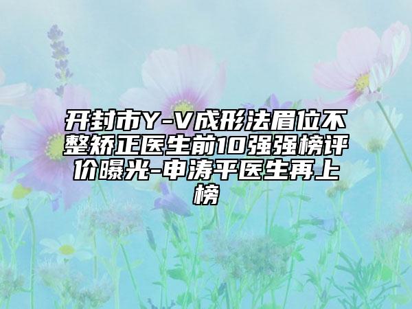 開封市Y-V成形法眉位不整矯正醫(yī)生前10強強榜評價曝光-申濤平醫(yī)生再上榜