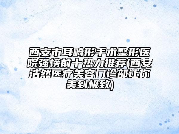 西安市耳畸形手術(shù)整形醫(yī)院強(qiáng)榜前十熱力推薦(西安浩然醫(yī)療美容門診部讓你美到極致)