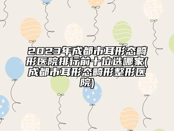 2023年成都市耳形態(tài)畸形醫(yī)院排行前十位選哪家(成都市耳形態(tài)畸形整形醫(yī)院)