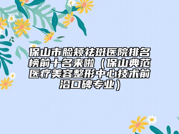 保山市臉頰祛斑醫(yī)院排名榜前十名來啦（保山典范醫(yī)療美容整形中心技術前沿口碑專業(yè)）
