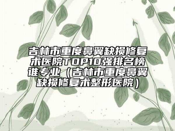 吉林市重度鼻翼缺損修復(fù)術(shù)醫(yī)院TOP10強(qiáng)排名榜誰(shuí)專業(yè)（吉林市重度鼻翼缺損修復(fù)術(shù)整形醫(yī)院）