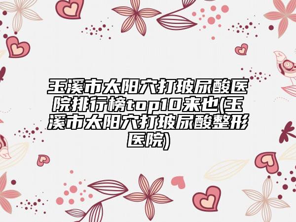 玉溪市太陽穴打玻尿酸醫(yī)院排行榜top10來也(玉溪市太陽穴打玻尿酸整形醫(yī)院)