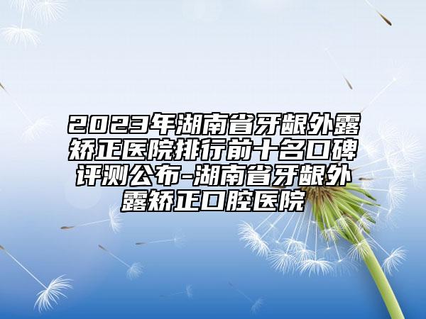 2023年湖南省牙齦外露矯正醫(yī)院排行前十名口碑評測公布-湖南省牙齦外露矯正口腔醫(yī)院