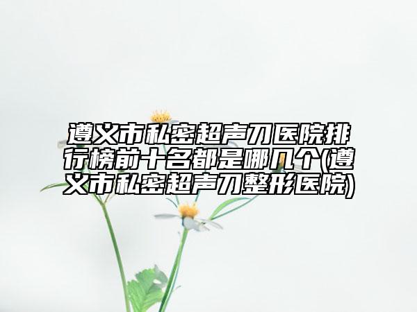 遵義市私密超聲刀醫(yī)院排行榜前十名都是哪幾個(gè)(遵義市私密超聲刀整形醫(yī)院)